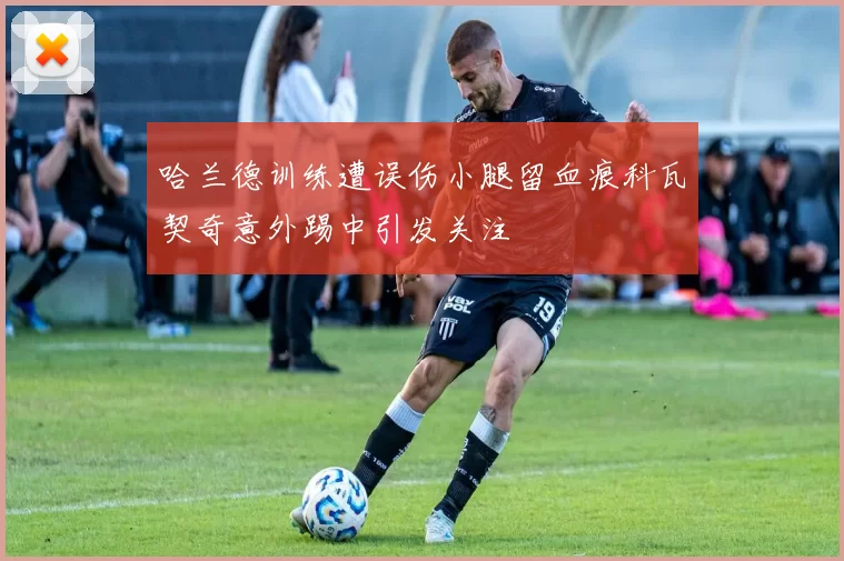 哈兰德训练遭误伤小腿留血痕科瓦契奇意外踢中引发关注