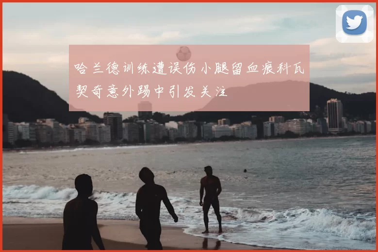 哈兰德训练遭误伤小腿留血痕科瓦契奇意外踢中引发关注