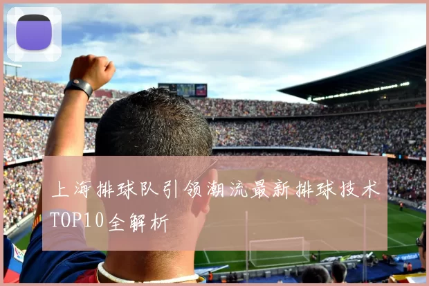 上海排球队引领潮流最新排球技术TOP10全解析