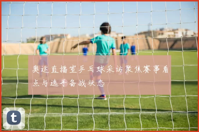 奥运直播室乒乓球采访聚焦赛事看点与选手备战状态