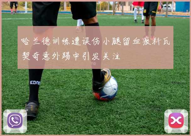哈兰德训练遭误伤小腿留血痕科瓦契奇意外踢中引发关注