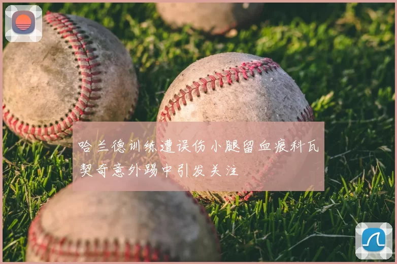哈兰德训练遭误伤小腿留血痕科瓦契奇意外踢中引发关注
