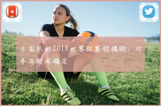 法国队的2018世界杯赛程揭晓，对手与时间确定