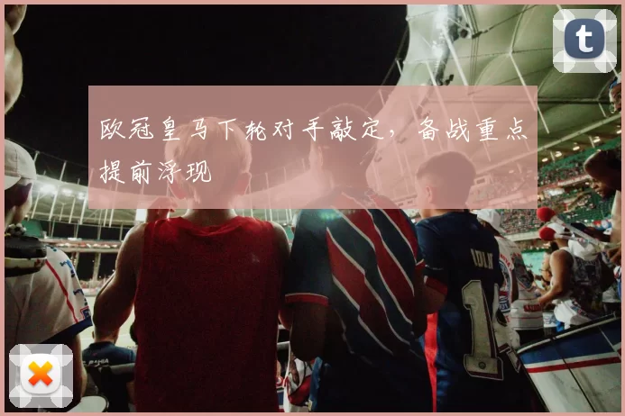 欧冠皇马下轮对手敲定,备战重点提前浮现