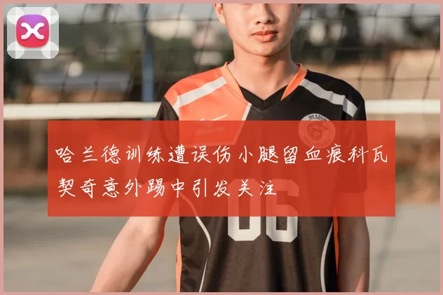 哈兰德训练遭误伤小腿留血痕科瓦契奇意外踢中引发关注