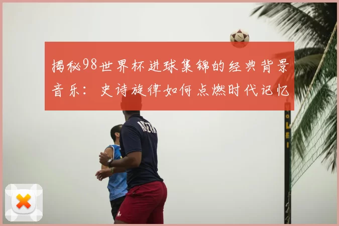 揭秘98世界杯进球集锦的经典背景音乐：史诗旋律如何点燃时代记忆