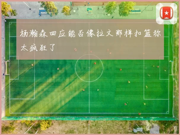 杨瀚森回应能否像拉文那样扣篮称太疯狂了