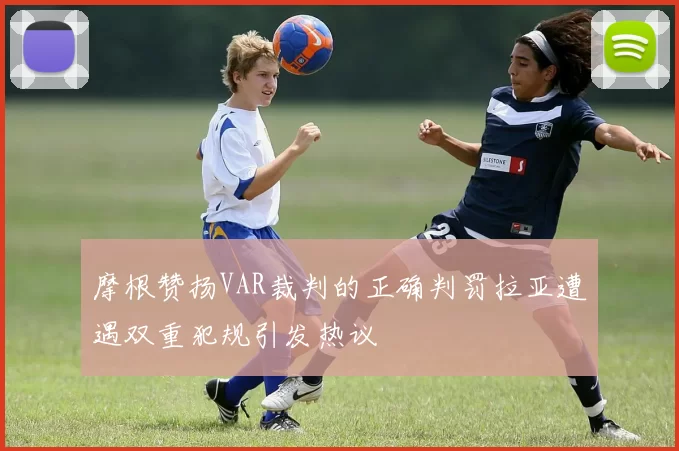 摩根赞扬VAR裁判的正确判罚拉亚遭遇双重犯规引发热议