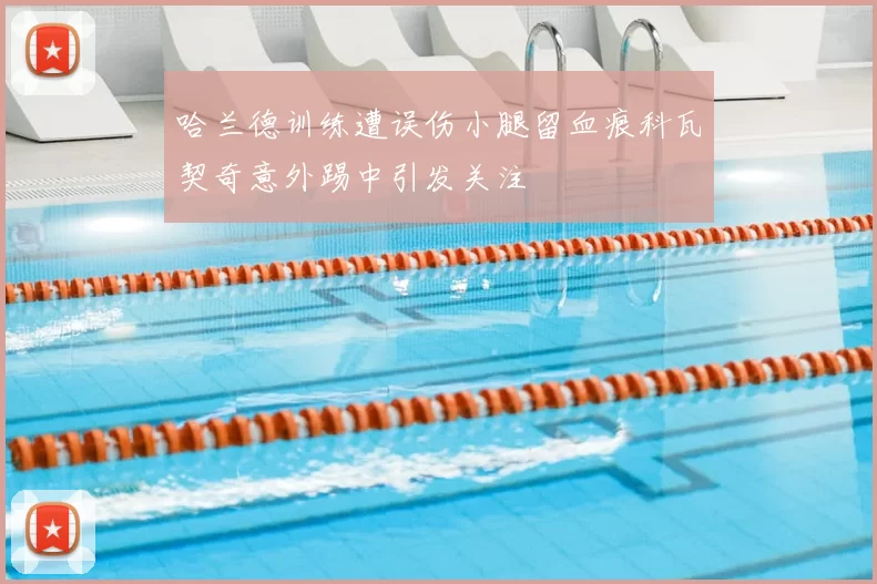 哈兰德训练遭误伤小腿留血痕科瓦契奇意外踢中引发关注