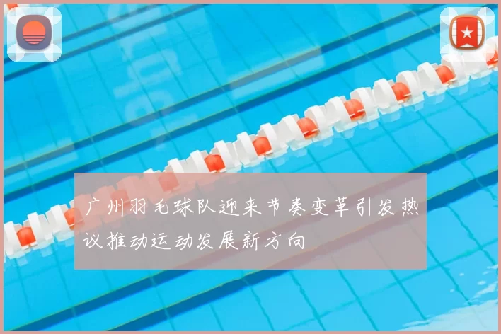 广州羽毛球队迎来节奏变革引发热议推动运动发展新方向