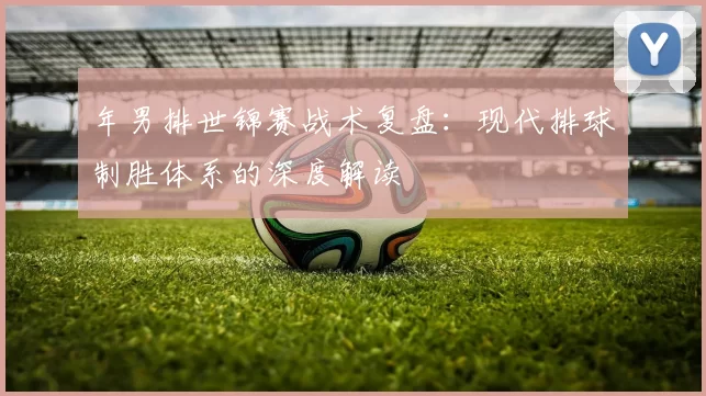 年男排世锦赛战术复盘：现代排球制胜体系的深度解读