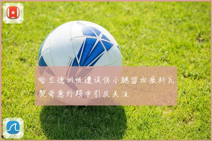 哈兰德训练遭误伤小腿留血痕科瓦契奇意外踢中引发关注