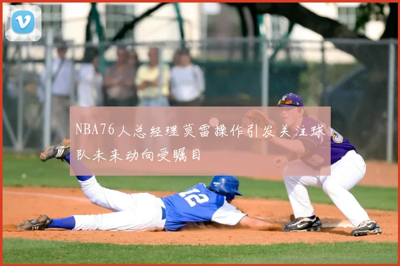 NBA76人总经理莫雷操作引发关注球队未来动向受瞩目