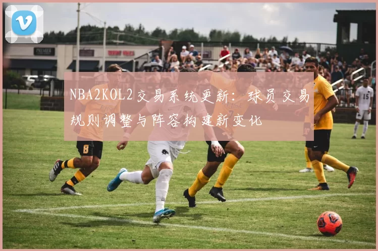 NBA2KOL2交易系统更新：球员交易规则调整与阵容构建新变化