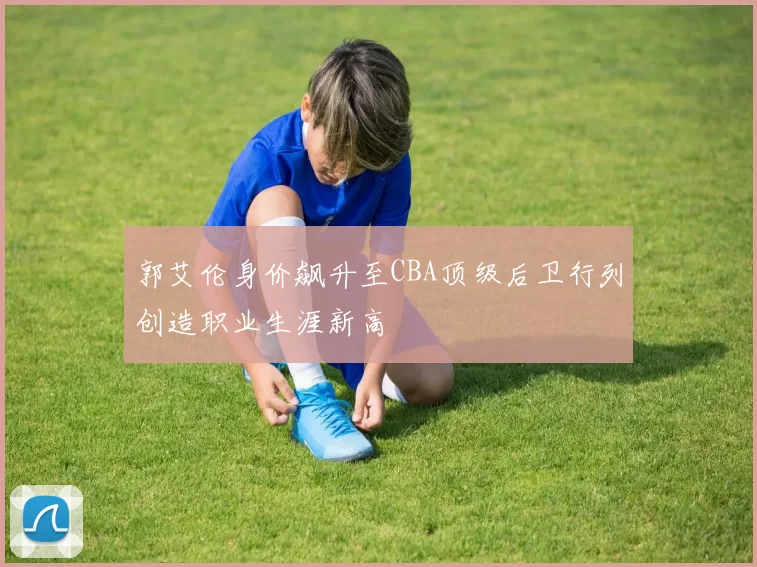 郭艾伦身价飙升至CBA顶级后卫行列创造职业生涯新高