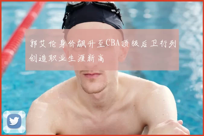 郭艾伦身价飙升至CBA顶级后卫行列创造职业生涯新高