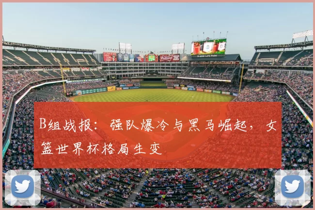 B组战报：强队爆冷与黑马崛起，女篮世界杯格局生变