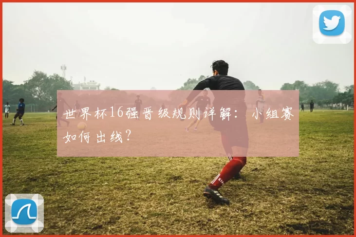 世界杯16强晋级规则详解：小组赛如何出线？