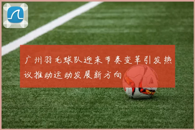 广州羽毛球队迎来节奏变革引发热议推动运动发展新方向
