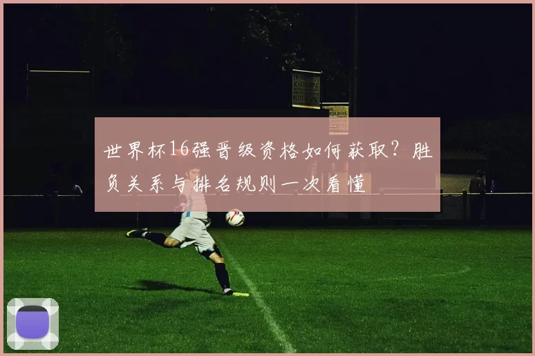 世界杯16强晋级资格如何获取？胜负关系与排名规则一次看懂
