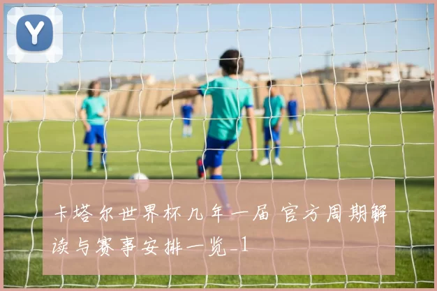 卡塔尔世界杯几年一届 官方周期解读与赛事安排一览_1