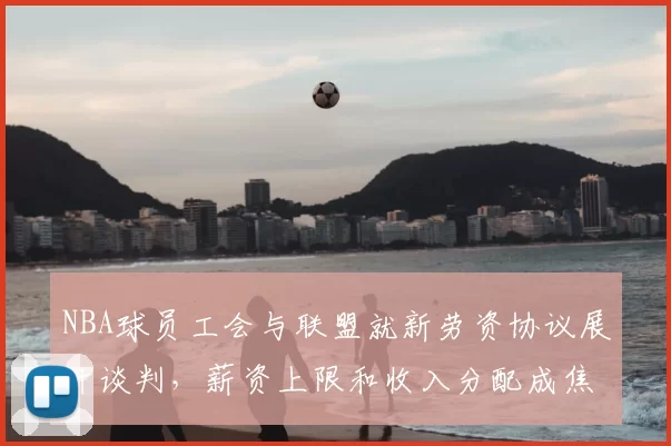 NBA球员工会与联盟就新劳资协议展开谈判，薪资上限和收入分配成焦点
