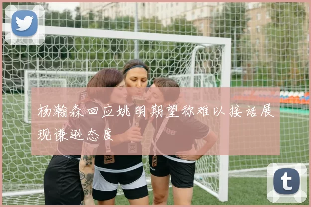 杨瀚森回应姚明期望称难以接话展现谦逊态度