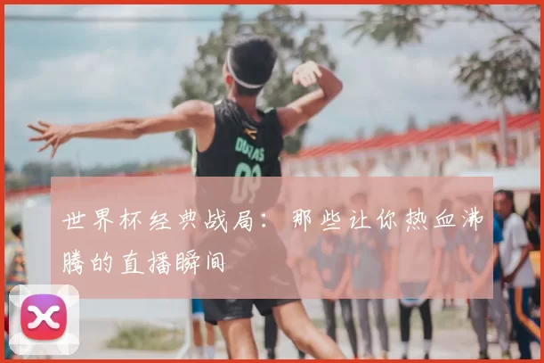 世界杯经典战局：那些让你热血沸腾的直播瞬间