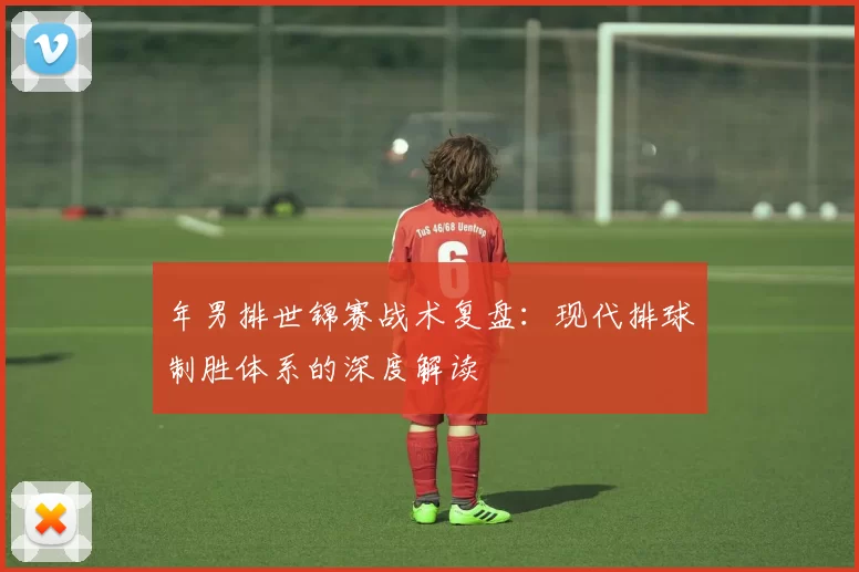 年男排世锦赛战术复盘：现代排球制胜体系的深度解读