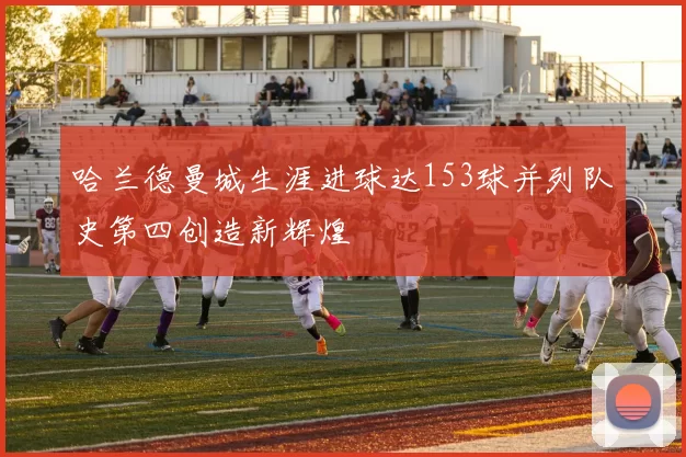 哈兰德曼城生涯进球达153球并列队史第四创造新辉煌