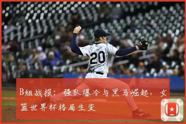 B组战报:强队爆冷与黑马崛起,女篮世界杯格局生变