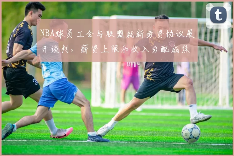 NBA球员工会与联盟就新劳资协议展开谈判，薪资上限和收入分配成焦点
