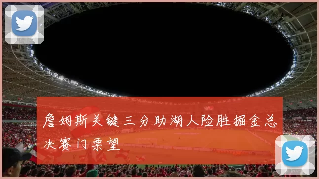詹姆斯关键三分助湖人险胜掘金总决赛门票望