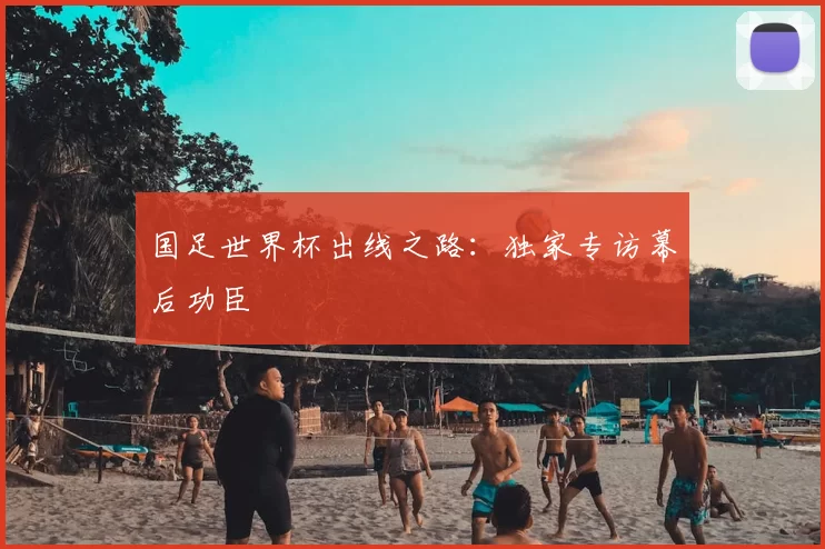 国足世界杯出线之路：独家专访幕后功臣