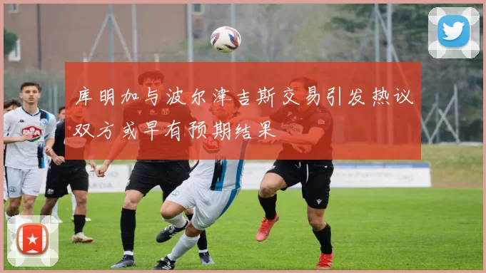 库明加与波尔津吉斯交易引发热议双方或早有预期结果