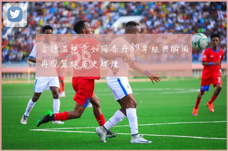 古德温绝杀如同乔丹89年经典瞬间再现篮球历史辉煌