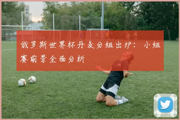 俄罗斯世界杯丹麦分组出炉：小组赛前景全面分析