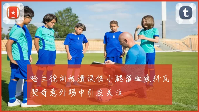 哈兰德训练遭误伤小腿留血痕科瓦契奇意外踢中引发关注