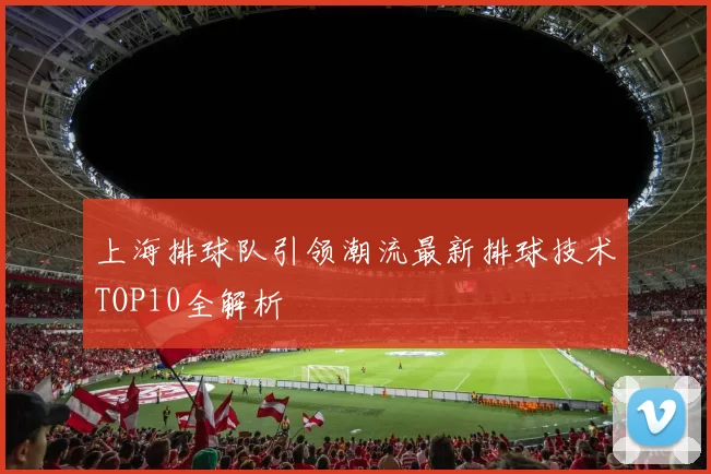 上海排球队引领潮流最新排球技术TOP10全解析