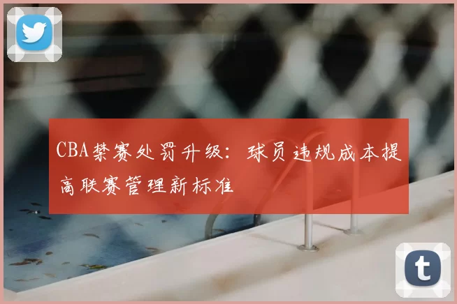CBA禁赛处罚升级：球员违规成本提高联赛管理新标准