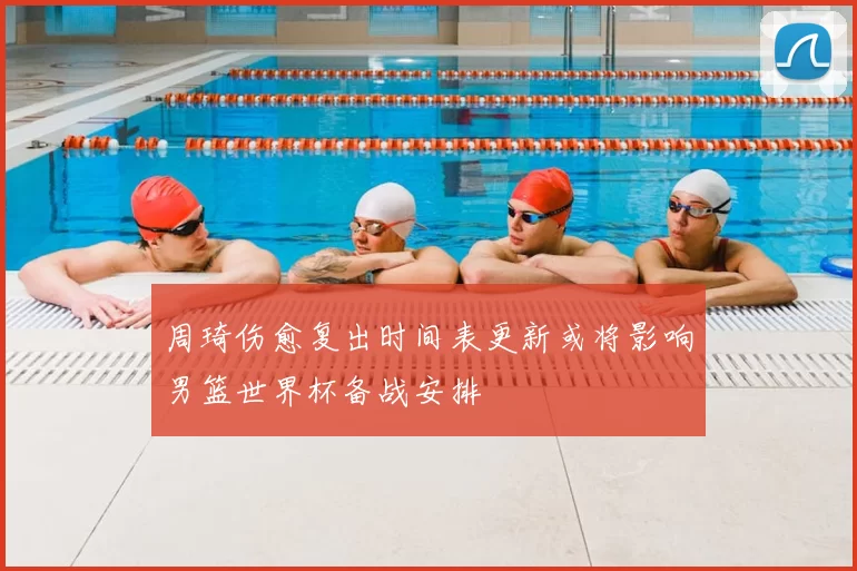周琦伤愈复出时间表更新或将影响男篮世界杯备战安排