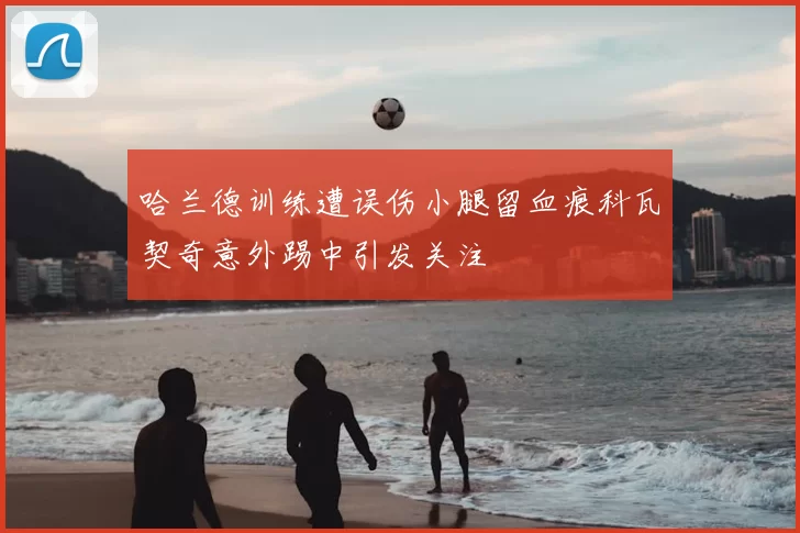 哈兰德训练遭误伤小腿留血痕科瓦契奇意外踢中引发关注