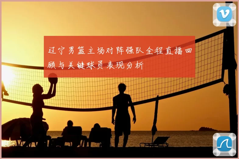 辽宁男篮主场对阵强队全程直播回顾与关键球员表现分析