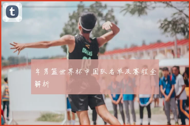 年男篮世界杯中国队名单及赛程全解析