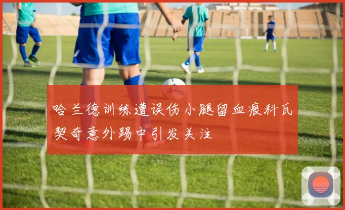 哈兰德训练遭误伤小腿留血痕科瓦契奇意外踢中引发关注