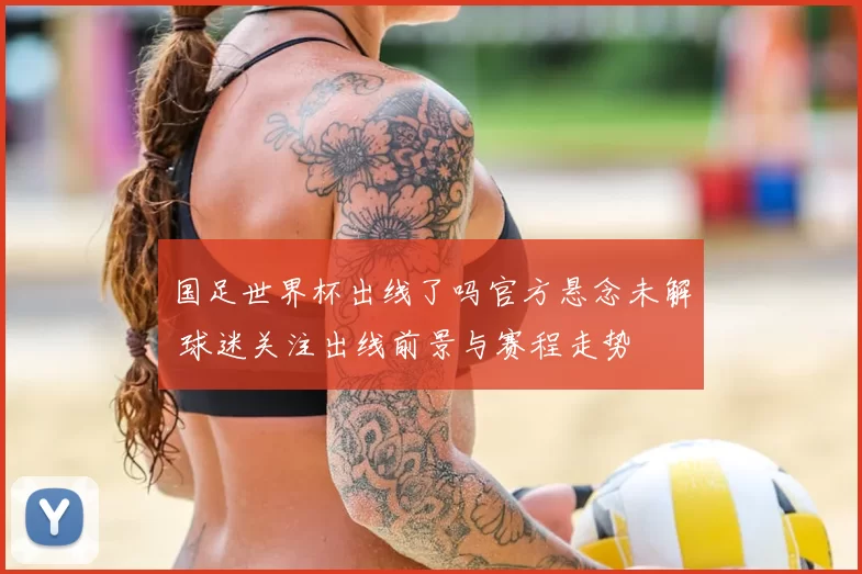 国足世界杯出线了吗官方悬念未解 球迷关注出线前景与赛程走势