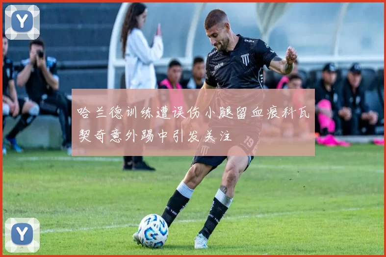 哈兰德训练遭误伤小腿留血痕科瓦契奇意外踢中引发关注
