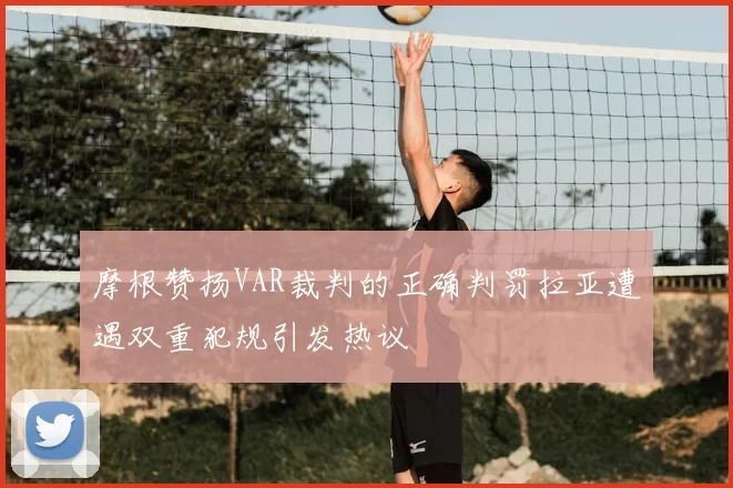 摩根赞扬VAR裁判的正确判罚拉亚遭遇双重犯规引发热议