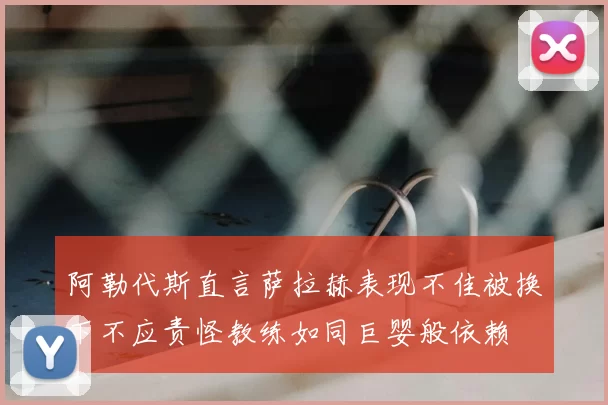 阿勒代斯直言萨拉赫表现不佳被换下不应责怪教练如同巨婴般依赖