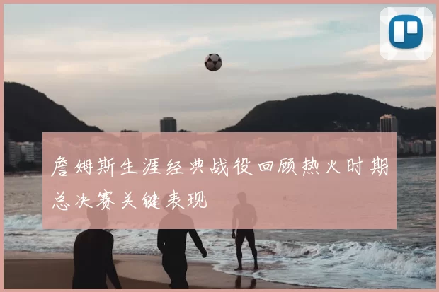 詹姆斯生涯经典战役回顾热火时期总决赛关键表现
